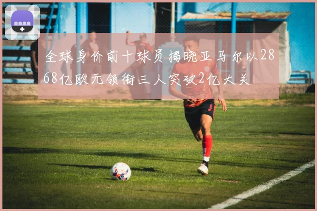 全球身价前十球员揭晓亚马尔以2868亿欧元领衔三人突破2亿大关