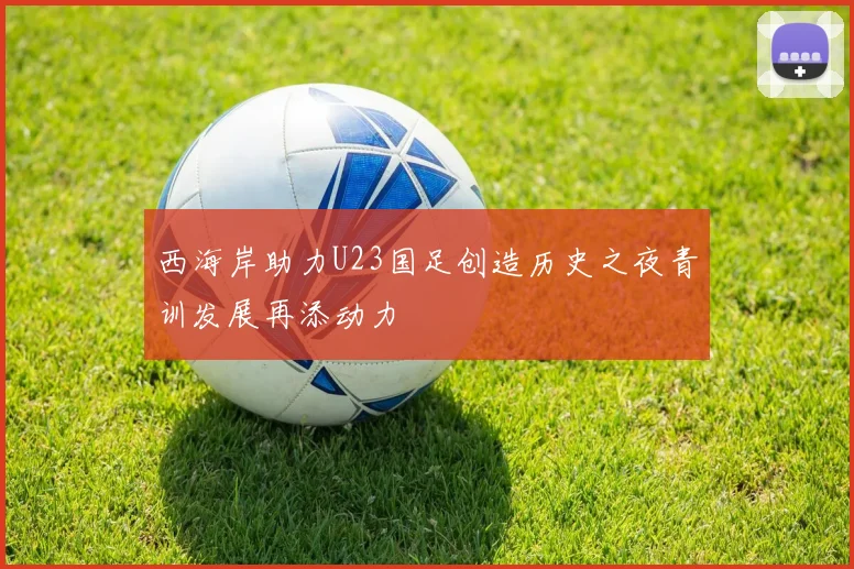 西海岸助力U23国足创造历史之夜青训发展再添动力