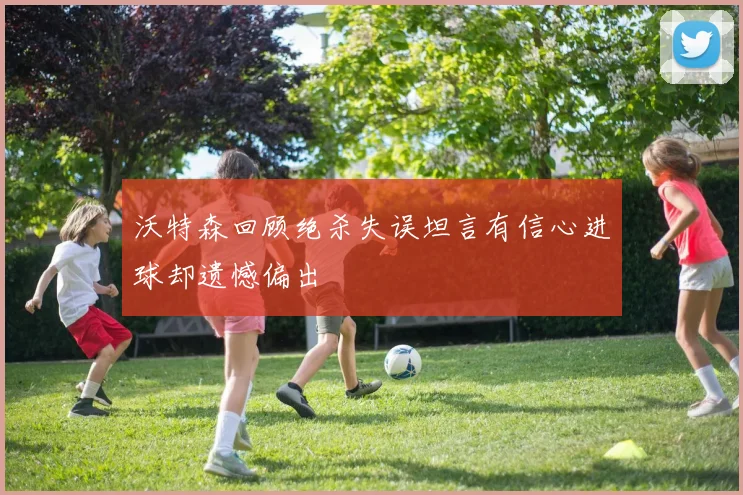 沃特森回顾绝杀失误坦言有信心进球却遗憾偏出