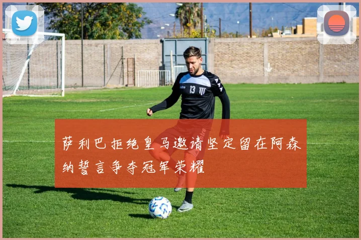 萨利巴拒绝皇马邀请坚定留在阿森纳誓言争夺冠军荣耀
