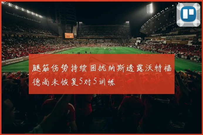 腿筋伤势持续困扰纳斯透露沃特福德尚未恢复5对5训练