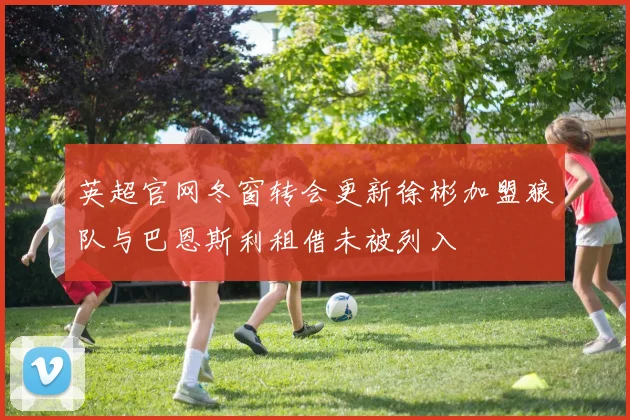 英超官网冬窗转会更新徐彬加盟狼队与巴恩斯利租借未被列入