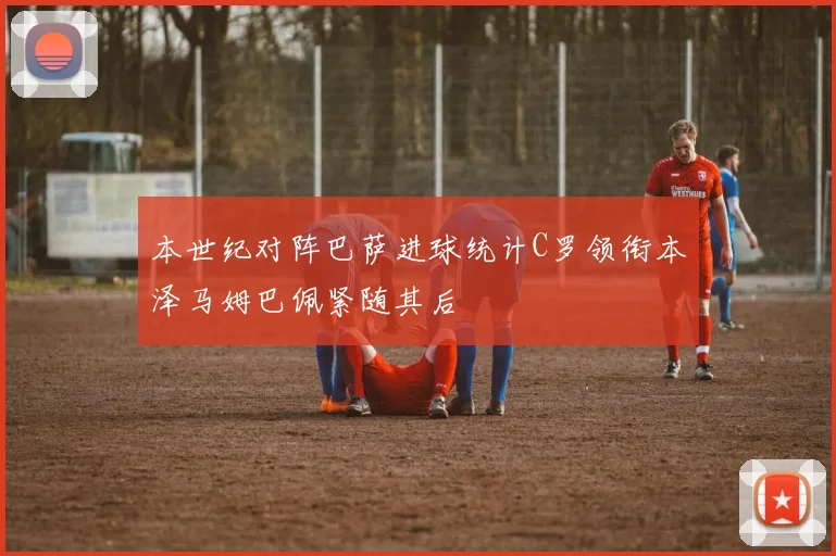 本世纪对阵巴萨进球统计C罗领衔本泽马姆巴佩紧随其后