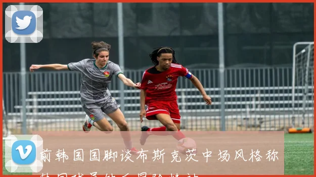 前韩国国脚谈布斯克茨中场风格称韩国球员缺乏冒险精神