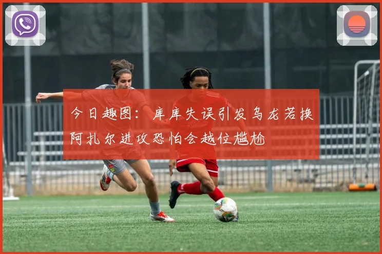 今日趣图：库库失误引发乌龙若换阿扎尔进攻恐怕会越位尴尬