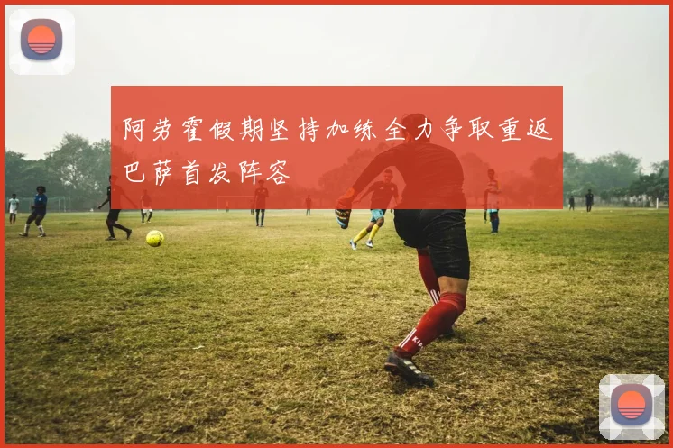 阿劳霍假期坚持加练全力争取重返巴萨首发阵容