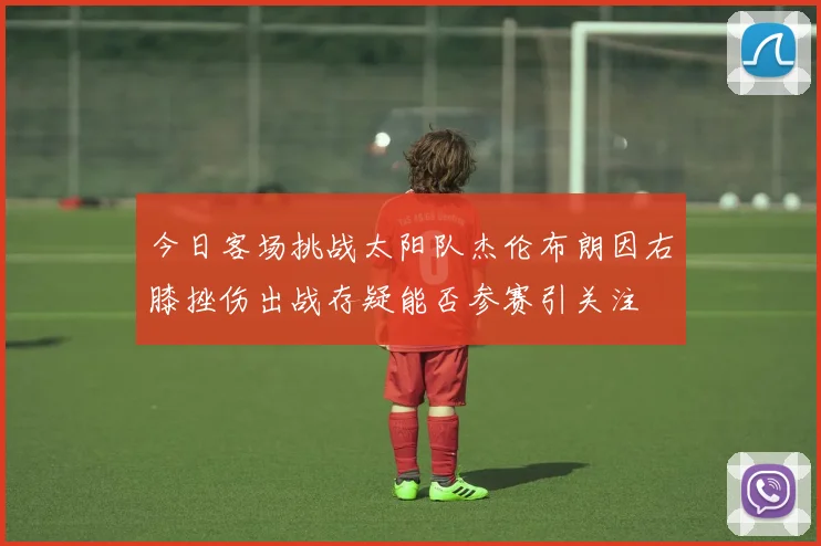 今日客场挑战太阳队杰伦布朗因右膝挫伤出战存疑能否参赛引关注