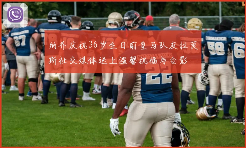 纳乔庆祝36岁生日前皇马队友拉莫斯社交媒体送上温馨祝福与合影