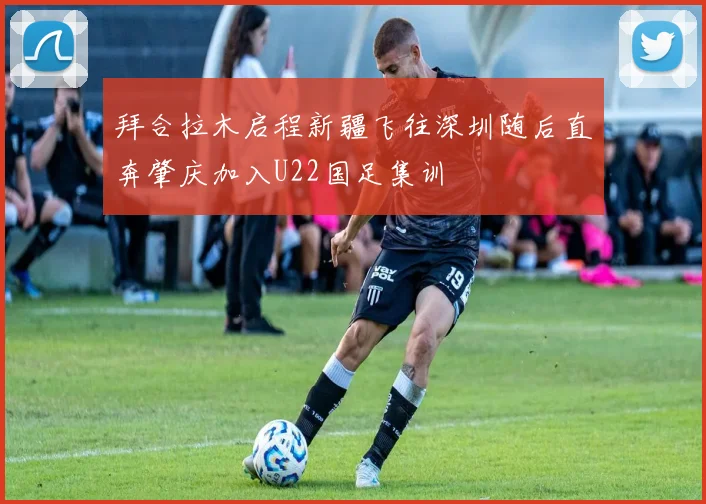 拜合拉木启程新疆飞往深圳随后直奔肇庆加入U22国足集训