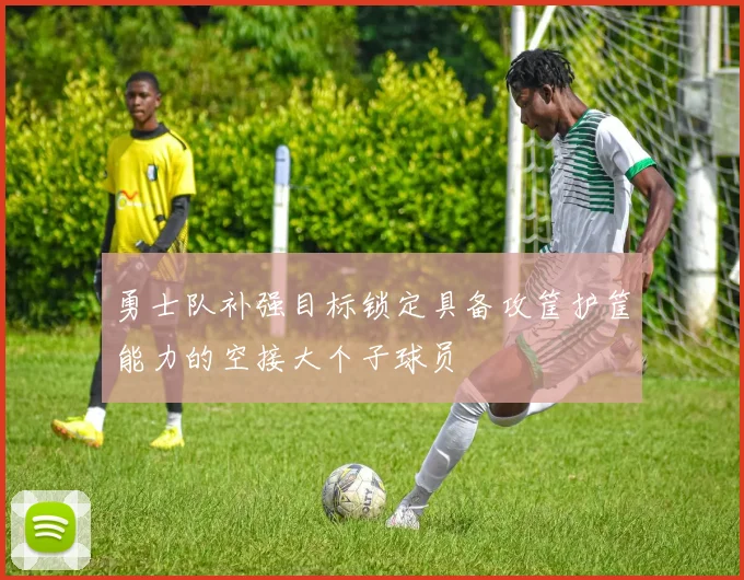 勇士队补强目标锁定具备攻筐护筐能力的空接大个子球员