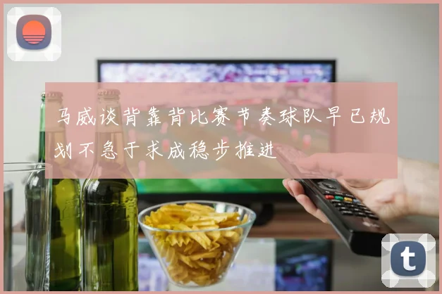 马威谈背靠背比赛节奏球队早已规划不急于求成稳步推进