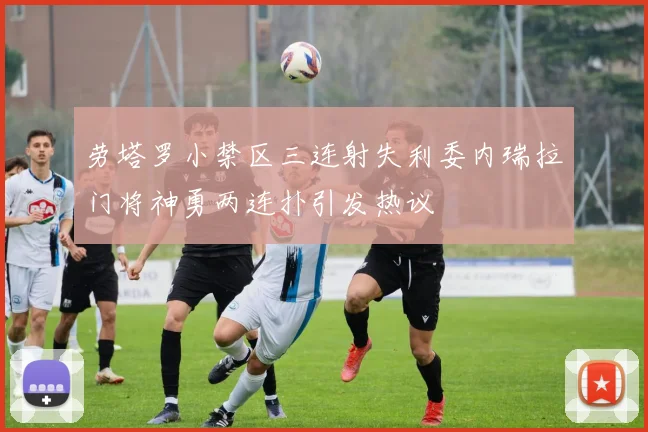 劳塔罗小禁区三连射失利委内瑞拉门将神勇两连扑引发热议