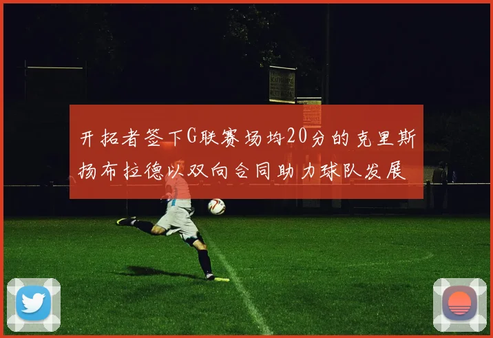 开拓者签下G联赛场均20分的克里斯扬布拉德以双向合同助力球队发展