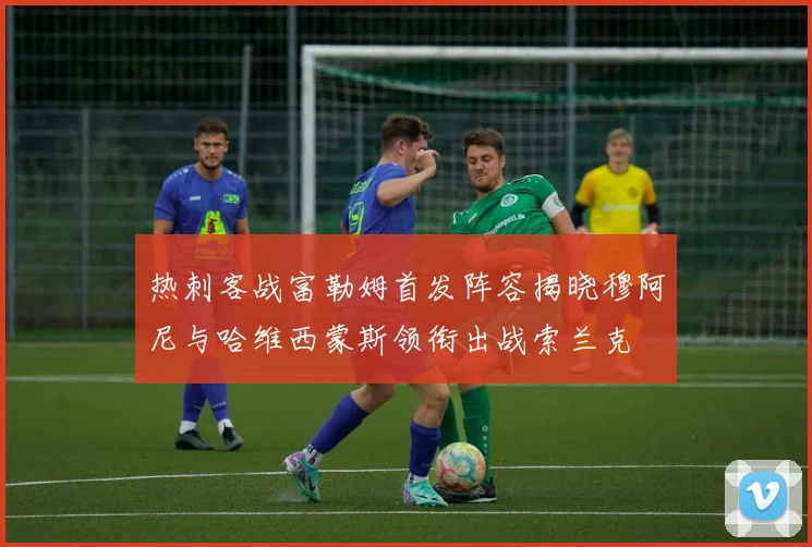 热刺客战富勒姆首发阵容揭晓穆阿尼与哈维西蒙斯领衔出战索兰克