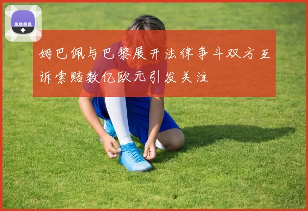 姆巴佩与巴黎展开法律争斗双方互诉索赔数亿欧元引发关注