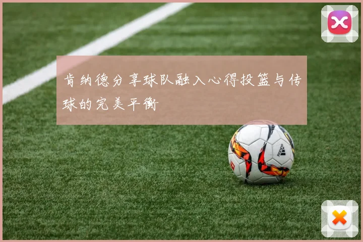 肯纳德分享球队融入心得投篮与传球的完美平衡