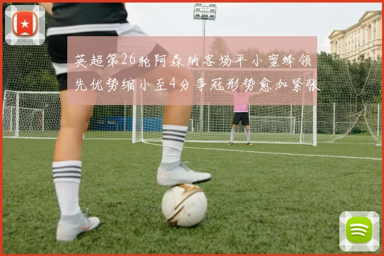 英超第26轮阿森纳客场平小蜜蜂领先优势缩小至4分争冠形势愈加紧张