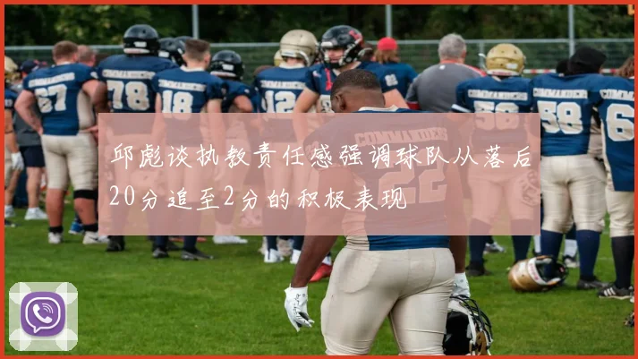 邱彪谈执教责任感强调球队从落后20分追至2分的积极表现