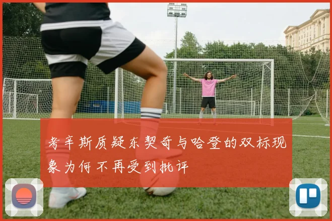 考辛斯质疑东契奇与哈登的双标现象为何不再受到批评