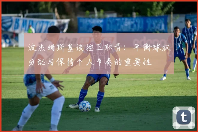 波杰姆斯基谈控卫职责：平衡球权分配与保持个人节奏的重要性