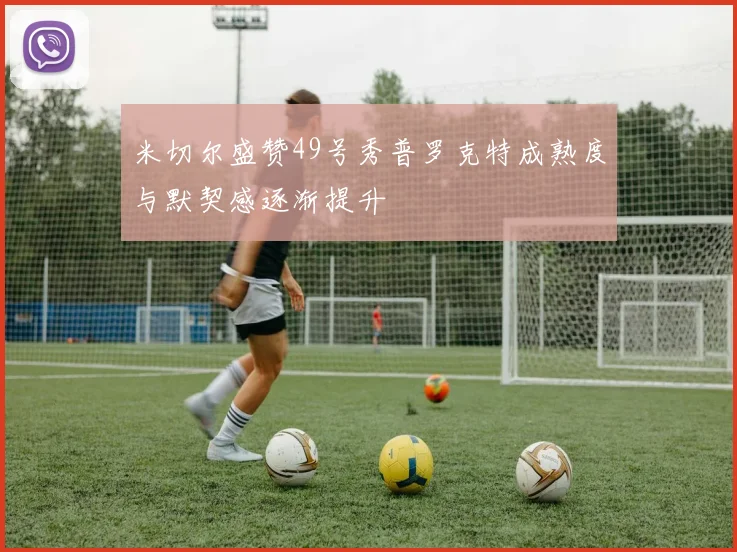 米切尔盛赞49号秀普罗克特成熟度与默契感逐渐提升