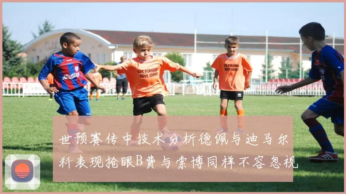 世预赛传中技术分析德佩与迪马尔科表现抢眼B费与索博同样不容忽视