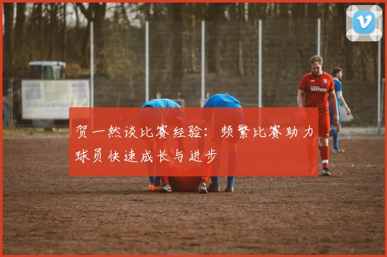 贺一然谈比赛经验：频繁比赛助力球员快速成长与进步
