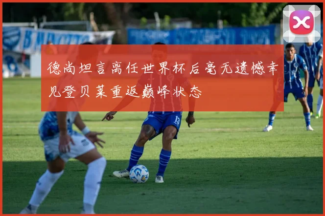德尚坦言离任世界杯后毫无遗憾幸见登贝莱重返巅峰状态