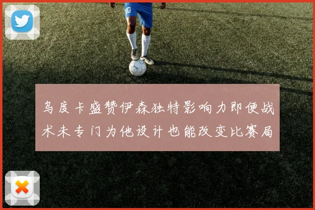 乌度卡盛赞伊森独特影响力即便战术未专门为他设计也能改变比赛局势