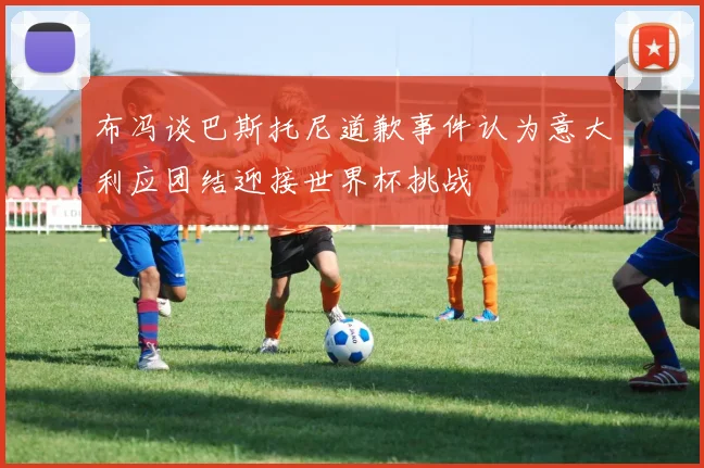 布冯谈巴斯托尼道歉事件认为意大利应团结迎接世界杯挑战