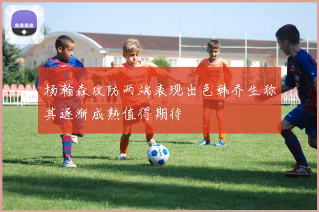 杨瀚森攻防两端表现出色韩乔生称其逐渐成熟值得期待
