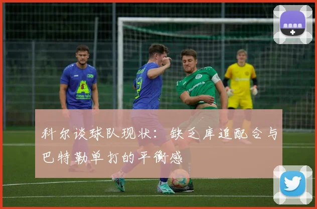 科尔谈球队现状：缺乏库追配合与巴特勒单打的平衡感