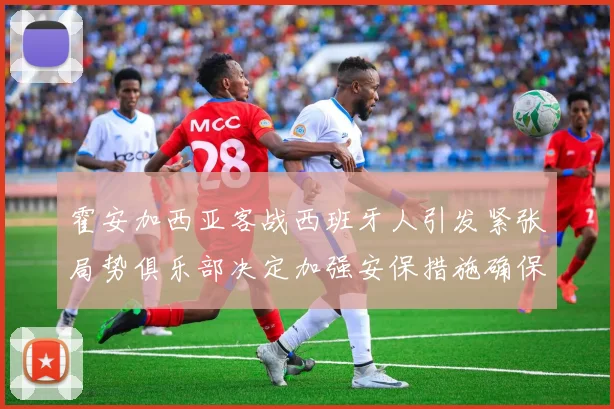 霍安加西亚客战西班牙人引发紧张局势俱乐部决定加强安保措施确保安全