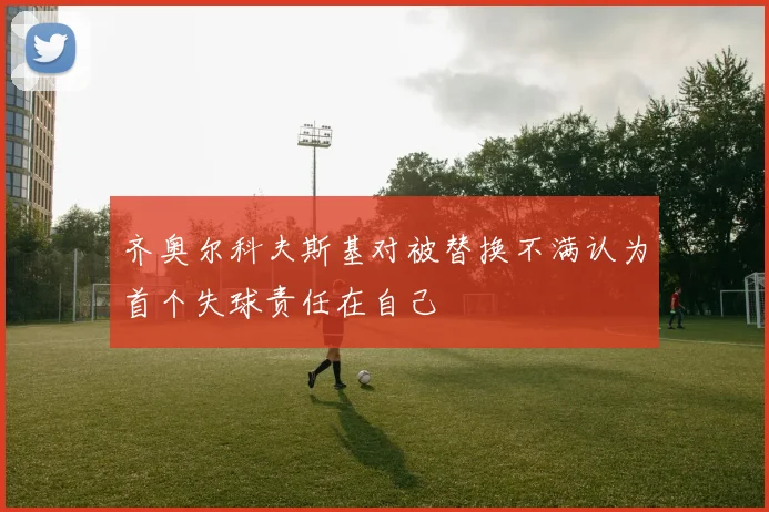 齐奥尔科夫斯基对被替换不满认为首个失球责任在自己