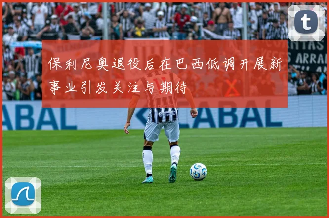 保利尼奥退役后在巴西低调开展新事业引发关注与期待