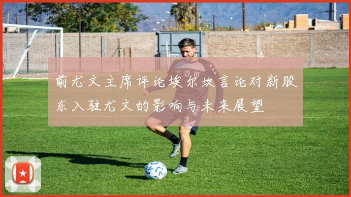 前尤文主席评论埃尔坎言论对新股东入驻尤文的影响与未来展望
