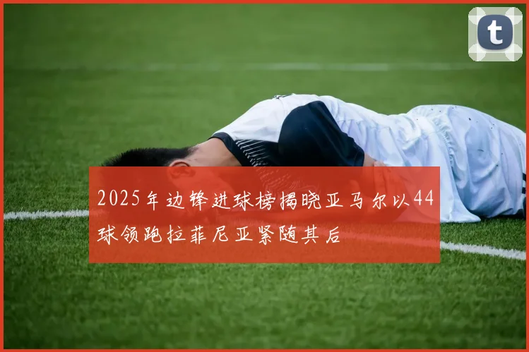 2025年边锋进球榜揭晓亚马尔以44球领跑拉菲尼亚紧随其后