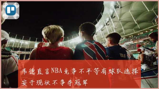 韦德直言NBA竞争不平等有球队选择安于现状不争夺冠军
