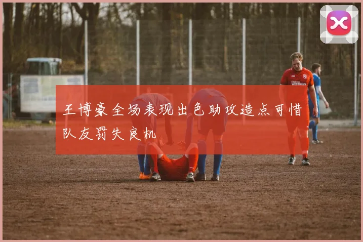 王博豪全场表现出色助攻造点可惜队友罚失良机