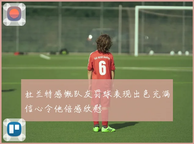 杜兰特感慨队友罚球表现出色充满信心令他倍感欣慰